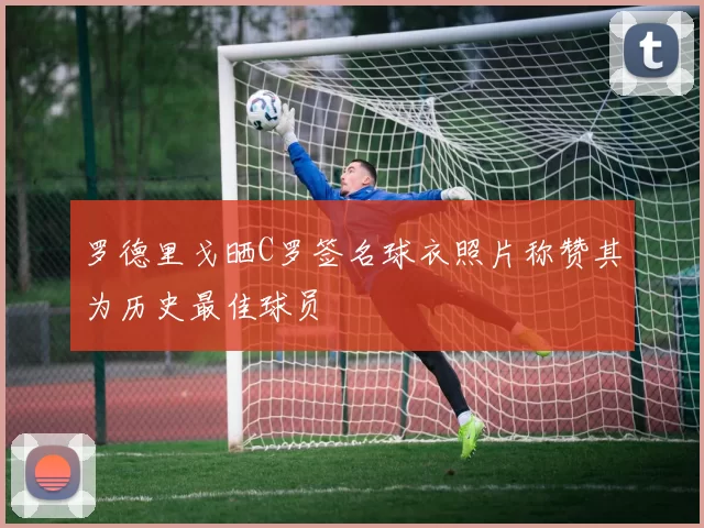 罗德里戈晒C罗签名球衣照片称赞其为历史最佳球员