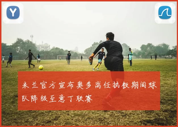 米兰官方宣布奥多离任执教期间球队降级至意丁联赛