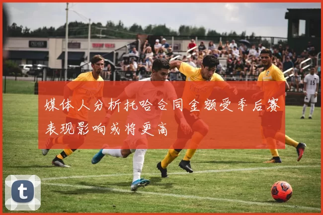 媒体人分析托哈合同金额受季后赛表现影响或将更高