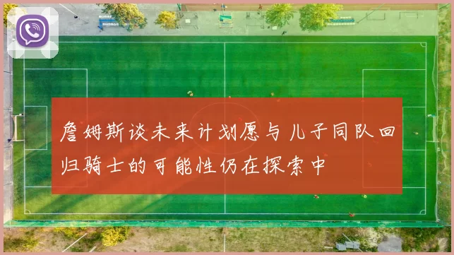詹姆斯谈未来计划愿与儿子同队回归骑士的可能性仍在探索中