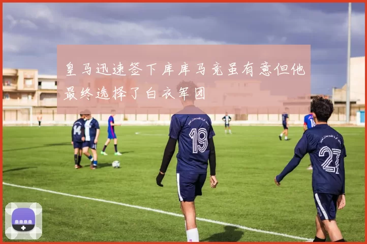 皇马迅速签下库库马竞虽有意但他最终选择了白衣军团