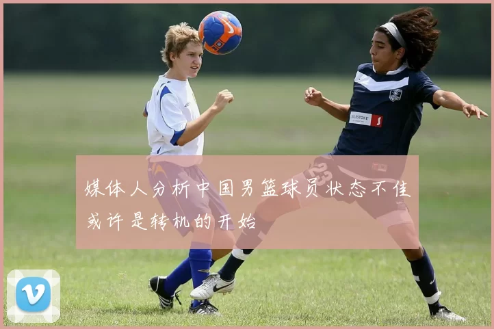 媒体人分析中国男篮球员状态不佳或许是转机的开始