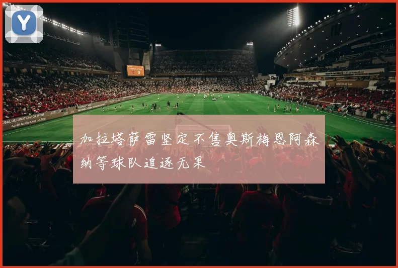 加拉塔萨雷坚定不售奥斯梅恩阿森纳等球队追逐无果