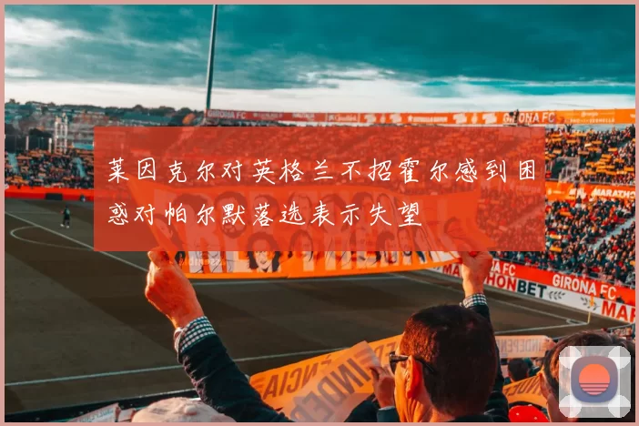 莱因克尔对英格兰不招霍尔感到困惑对帕尔默落选表示失望
