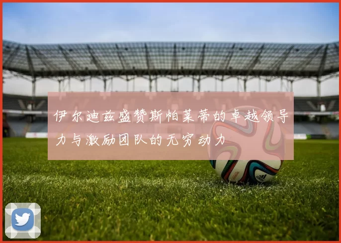 伊尔迪兹盛赞斯帕莱蒂的卓越领导力与激励团队的无穷动力