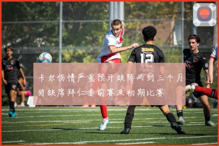 卡尔伤情严重预计缺阵两到三个月将缺席拜仁季前赛及初期比赛