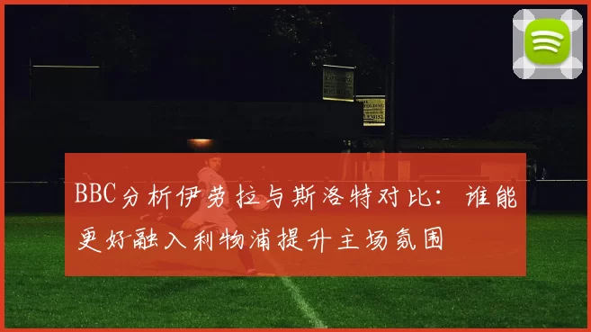 BBC分析伊劳拉与斯洛特对比：谁能更好融入利物浦提升主场氛围