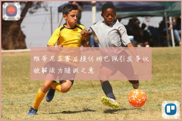 维蒂尼亚赛后模仿姆巴佩引发争议被解读为暗讽之意