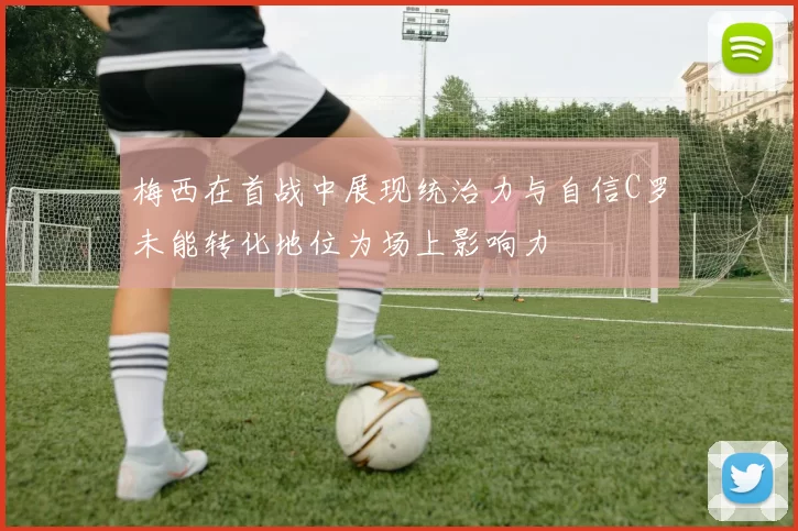 梅西在首战中展现统治力与自信C罗未能转化地位为场上影响力