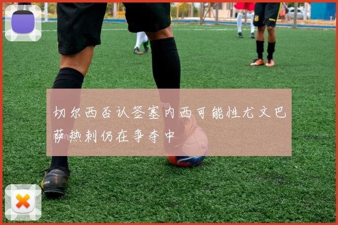 切尔西否认签塞内西可能性尤文巴萨热刺仍在争夺中