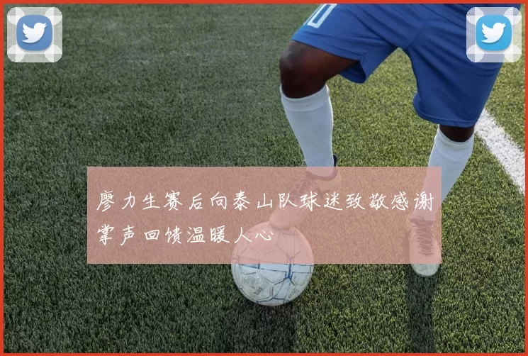 廖力生赛后向泰山队球迷致敬感谢掌声回馈温暖人心