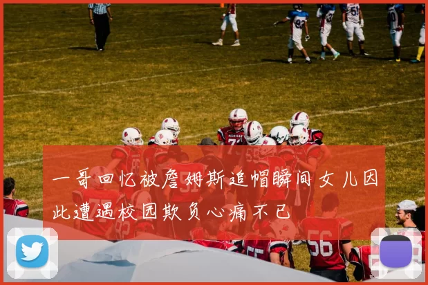 一哥回忆被詹姆斯追帽瞬间女儿因此遭遇校园欺负心痛不已