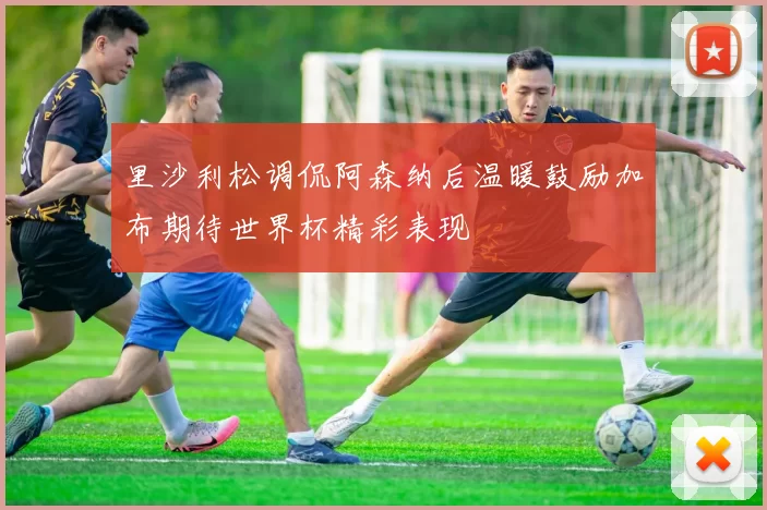 里沙利松调侃阿森纳后温暖鼓励加布期待世界杯精彩表现