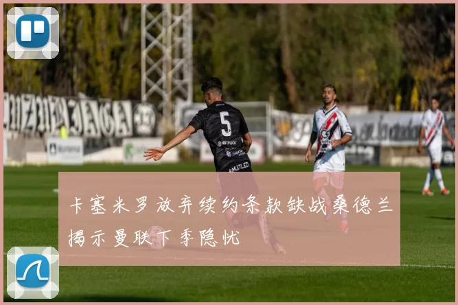 卡塞米罗放弃续约条款缺战桑德兰揭示曼联下季隐忧